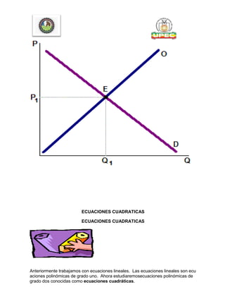 ECUACIONES CUADRATICAS
ECUACIONES CUADRATICAS
Anteriormente trabajamos con ecuaciones lineales. Las ecuaciones lineales son ecu
aciones polinómicas de grado uno. Ahora estudiaremosecuaciones polinómicas de
grado dos conocidas como ecuaciones cuadráticas.
 