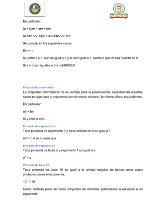 En particular:
(a + b)m = am + bm
(a − b)m = am − bm
Se cumple en los siguientes casos:
Si m=1.
Si, entre a y b, uno es igual a 0 y el otro igual a 1, siempre que m sea distinto de 0.
Si a y b son iguales a 0 y m≠0.
Propiedad conmutativa
La propiedad conmutativa no se cumple para la potenciación, exceptuando aquellos
casos en que base y exponente son el mismo número / la misma cifra o equivalentes.
En particular:
ab = ba
Si y sólo si a=b.
Potencia de exponente 0
Toda potencia de exponente 0 y base distinta de 0 es igual a 1.
a0 = 1 si se cumple que
Potencia de exponente 1
Toda potencia de base a y exponente 1 es igual a a.
a1
= a
Potencia de base 10
Toda potencia de base 10 es igual a la unidad seguida de tantos ceros como
unidades posee el exponente.
101
= 10
Como también pues ser unos conjuntos de números potenciados o elevados a un
exponente
 