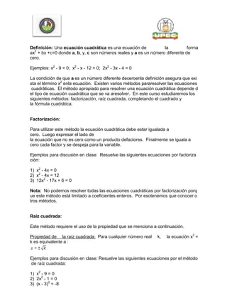Definición: Una ecuación cuadrática es una ecuación de la forma
ax2
+ bx +c=0 donde a, b, y, c son números reales y a es un número diferente de
cero.
Ejemplos: x2
- 9 = 0; x2
- x - 12 = 0; 2x2
- 3x - 4 = 0
La condición de que a es un número diferente deceroenla definición asegura que exi
sta el término x2
enla ecuación. Existen varios métodos pararesolver las ecuaciones
cuadráticas. El método apropiado para resolver una ecuación cuadrática depende d
el tipo de ecuación cuadrática que se va aresolver. En este curso estudiaremos los
siguientes métodos: factorización, raíz cuadrada, completando el cuadrado y
la fórmula cuadrática.
Factorización:
Para utilizar este método la ecuación cuadrática debe estar igualada a
cero. Luego expresar el lado de
la ecuación que no es cero como un producto defactores. Finalmente se iguala a
cero cada factor y se despeja para la variable.
Ejemplos para discusión en clase: Resuelve las siguientes ecuaciones por factoriza
ción:
1) x2
- 4x = 0
2) x2
- 4x = 12
3) 12x2
- 17x + 6 = 0
Nota: No podemos resolver todas las ecuaciones cuadráticas por factorización porq
ue este método está limitado a coeficientes enteros. Por esotenemos que conocer o
tros métodos.
Raíz cuadrada:
Este método requiere el uso de la propiedad que se menciona a continuación.
Propiedad de la raíz cuadrada: Para cualquier número real k, la ecuación x2
=
k es equivalente a :
Ejemplos para discusión en clase: Resuelve las siguientes ecuaciones por el método
de raíz cuadrada:
1) x2
- 9 = 0
2) 2x2
- 1 = 0
3) (x - 3)2
= -8
 