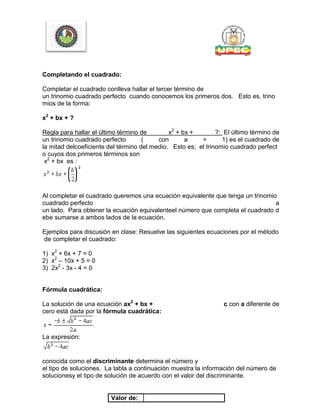 Completando el cuadrado:
Completar el cuadrado conlleva hallar el tercer término de
un trinomio cuadrado perfecto cuando conocemos los primeros dos. Esto es, trino
mios de la forma:
x2
+ bx + ?
Regla para hallar el último término de x2
+ bx + ?: El último término de
un trinomio cuadrado perfecto ( con a = 1) es el cuadrado de
la mitad delcoeficiente del término del medio. Esto es; el trinomio cuadrado perfect
o cuyos dos primeros términos son
x2
+ bx es :
Al completar el cuadrado queremos una ecuación equivalente que tenga un trinomio
cuadrado perfecto a
un lado. Para obtener la ecuación equivalenteel número que completa el cuadrado d
ebe sumarse a ambos lados de la ecuación.
Ejemplos para discusión en clase: Resuelve las siguientes ecuaciones por el método
de completar el cuadrado:
1) x2
+ 6x + 7 = 0
2) x2
– 10x + 5 = 0
3) 2x2
- 3x - 4 = 0
Fórmula cuadrática:
La solución de una ecuación ax2
+ bx + c con a diferente de
cero está dada por la fórmula cuadrática:
La expresión:
conocida como el discriminante determina el número y
el tipo de soluciones. La tabla a continuación muestra la información del número de
solucionesy el tipo de solución de acuerdo con el valor del discriminante.
Valor de:
 
