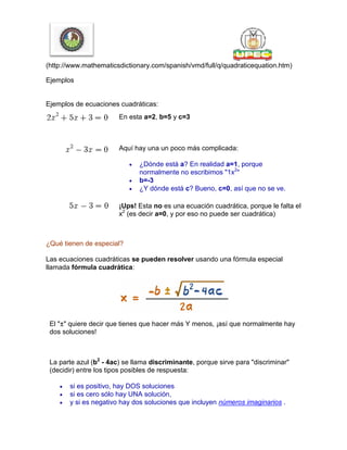 (http://www.mathematicsdictionary.com/spanish/vmd/full/q/quadraticequation.htm)
Ejemplos
Ejemplos de ecuaciones cuadráticas:
En esta a=2, b=5 y c=3
Aquí hay una un poco más complicada:
 ¿Dónde está a? En realidad a=1, porque
normalmente no escribimos "1x2
"
 b=-3
 ¿Y dónde está c? Bueno, c=0, así que no se ve.
¡Ups! Esta no es una ecuación cuadrática, porque le falta el
x2
(es decir a=0, y por eso no puede ser cuadrática)
¿Qué tienen de especial?
Las ecuaciones cuadráticas se pueden resolver usando una fórmula especial
llamada fórmula cuadrática:
El "±" quiere decir que tienes que hacer más Y menos, ¡así que normalmente hay
dos soluciones!
La parte azul (b2
- 4ac) se llama discriminante, porque sirve para "discriminar"
(decidir) entre los tipos posibles de respuesta:
 si es positivo, hay DOS soluciones
 si es cero sólo hay UNA solución,
 y si es negativo hay dos soluciones que incluyen números imaginarios .
 