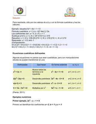 Solución
Para resolverla, sólo pon los valores de a,b y c en la fórmula cuadrática y haz los
cálculos.
Ejemplo: resuelve 5x² + 6x + 1 = 0
Fórmula cuadrática: x = [ -b ± √(b2
-4ac) ] / 2a
Los coeficientes son: a = 5, b = 6, c = 1
Sustituye a+b+c: x = [ -6 ± √(62
-4×5×1) ] / 2×5
Resuelve: x = [ -6 ± √(36-20) ]/10 = [ -6 ± √(16) ]/10 = ( -6 ± 4 )/10
Respuesta: x = -0.2 and -1
(Comprobación:
5×(-0.2)² + 6×(-0.2) + 1 = 5×(0.04) + 6×(-0.2) + 1 = 0.2 -1.2 + 1 = 0
5×(-1)² + 6×(-1) + 1 = 5×(1) + 6×(-1) + 1 = 5 - 6 + 1 = 0)
Ecuaciones cuadráticas disfrazadas
Algunas ecuaciones no parece que sean cuadráticas, pero con manipulaciones
astutas se pueden transformar en una:
Disfrazadas Qué hacer En forma estándar a, b y c
x2
= 3x -1
Mueve todos los
términos a la
izquierda
x2
- 3x + 1 = 0 a=1, b=-3, c=1
2(x2
- 2x) = 5 Desarrolla paréntesis 2x2
- 4x - 5 = 0 a=2, b=-4, c=-5
x(x-1) = 3 Desarrolla paréntesis x2
- x - 3 = 0 a=1, b=-1, c=-3
5 + 1/x - 1/x2
= 0 Multiplica por x2
5x2
+ x - 1 = 0 a=5, b=1, c=-1
(Pierce, 2011)
Ejemplos numéricos
Primer ejemplo, 2x2
– x – 1 = 0
Primero se identifican los coeficientes a = 2, b = -1 y c = -1
 