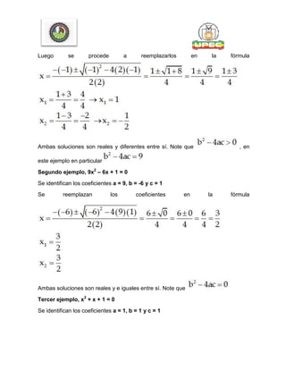 Luego se procede a reemplazarlos en la fórmula
Ambas soluciones son reales y diferentes entre sí. Note que , en
este ejemplo en particular
Segundo ejemplo, 9x2
– 6x + 1 = 0
Se identifican los coeficientes a = 9, b = -6 y c = 1
Se reemplazan los coeficientes en la fórmula
Ambas soluciones son reales y e iguales entre sí. Note que
Tercer ejemplo, x2
+ x + 1 = 0
Se identifican los coeficientes a = 1, b = 1 y c = 1
 