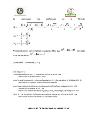Se reemplazan los coeficientes en la fórmula
Ambas soluciones son complejas conjugadas. Note que , para esta
ecuación se obtuvo
(Ecuaciones Cuadraticas, 2011)
Bibliografía
Ecuaciones Cuadraticas. (2011). Recuperado el 01 de 08 de 2013, de
http://www.ecuacioncuadratica.com/
http://facultad.bayamon.inter.edu/ntoro/ecuadw.htm. (s.f.). Recuperado el 01 de 08 de 2013, de
http://facultad.bayamon.inter.edu/ntoro/ecuadw.htm
http://www.mathematicsdictionary.com/spanish/vmd/full/q/quadraticequation.htm. (s.f.).
Recuperado el 01 de 08 de 2013, de
http://www.mathematicsdictionary.com/spanish/vmd/full/q/quadraticequation.htm
Pierce, R. (5 de 10 de 2011). Disfruta las Matemáticas. Recuperado el 01 de 08 de 2013, de
http://www.disfrutalasmatematicas.com/citation.php
GRAFICAS DE ECUACIONES CUADRATICAS
 