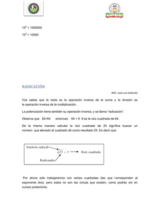 106
= 1000000
104
= 10000
RADICACIÓN
ROF. José Luis Gallardo
Vos sabes que la resta es la operación inversa de la suma y la división es
la operación inversa de la multiplicación.
La potenciación tiene también su operación inversa; y se llama ―radicación‖.
Observa que 82=64 entonces 64 = 8 8 es la raíz cuadrada de 64.
De la misma manera calcular la raíz cuadrada de 25 significa buscar un
número que elevado al cuadrado dé como resultado 25. Es decir que:
Por ahora sólo trabajaremos con raíces cuadradas (las que corresponden al
exponente dos), pero estas no son las únicas que existen, como podrás ver en
cursos posteriores.
 