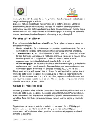 monto y la duración deseada del crédito y de inmediato te mostrará una tabla con el
desglose de los pagos a realizar.
El asesor no hace los cálculos manualmente en el instante sino que utiliza un
sistema computacional desarrollado para ese fin. Nosotros también podemos
automatizar este tipo de tareas al crear una tabla de amortización en Excel y de esa
manera conocer fácil y rápidamente la cantidad de pagos a realizar y así como los
montos exactos destinados al pago de intereses y al pago de capital.
Variables para el cálculo
Para poder crear la tabla de amortización en Excel debemos tener al menos la
siguiente información:
 Monto del crédito: Es indispensable conocer el monto del préstamo. Esta es la
cantidad neta otorgada por la institución financiera al aprobarnos un crédito.
 Tasa de interés: No solo debemos cubrir el monto total del crédito sino también
la tasa de interés cobrada por la institución financiera ya que es la manera como
obtienen ganancias por la prestación de dicho servicio. Generalmente
encontraremos especificada la tasa de interés de forma anual.
 Número de pagos: Es necesario establecer el número de pagos que deseamos
realizar para cubrir nuestra deuda. Es una práctica muy común establecer una
cantidad de pagos mensuales (en bloques anuales): 12, 24, 36, 48, etc.
Como regla general, entre mayor sea el número de pagos a realizar, menor será el
monto de cada uno de los pagos mensuales, pero el interés a pagar será mucho
mayor. Si esta aseveración no te queda muy clara, seguramente lo estará una vez
que hayamos creado nuestra tabla de amortización en Excel y podamos analizar
diversos escenarios para un crédito.
Cálculo del monto de pago
Una vez que tenemos las variables previamente mencionadas podremos calcular el
monto de cada uno de los pagos mensuales utilizando la función PAGO de Excel.
Esta función tiene tres argumentos obligatorios y que son precisamente nuestras
variables: Tasa de interés para cada período, número total de pagos, y monto del
crédito.
Suponiendo que vamos a solicitar un crédito por un monto de $150,000 y que
tenemos una tasa de interés anual del 12% y queremos realizar 24 pagos
mensuales. La fórmula que debemos utilizar para calcular el pago mensual será
similar a la siguiente:
=PAGO (1%, 24,-150000)
 