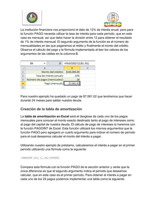 La institución financiera nos proporcionó el dato de 12% de interés anual, pero para
la función PAGO necesita utilizar la tasa de interés para cada período, que en este
caso es mensual, así que debo hacer la división entre 12 para obtener el resultado
de 1% de interés mensual. El segundo argumento de la función es el número de
mensualidades en las que pagaremos el rédito y finalmente el monto del crédito.
Observa el cálculo del pago y la fórmula implementada al leer los valores de los
argumentos de las celdas en la columna B:
Para nuestro ejemplo ha quedado un pago de $7,061.02 que tendremos que hacer
durante 24 meses para saldar nuestra deuda.
Creación de la tabla de amortización
La tabla de amortización en Excel será el desglose de cada uno de los pagos
mensuales para conocer el monto exacto destinado tanto al pago de intereses como
al pago del capital de nuestra deuda. El cálculo de pago de intereses lo haremos con
la función PAGOINT de Excel. Esta función utilizará los mismos argumentos que la
función PAGO pero agregará un cuarto argumento para indicar el número de período
para el cual deseamos calcular el monto del interés a pagar.
Utilizando nuestro ejemplo de préstamo, calcularemos el interés a pagar en el primer
período utilizando una fórmula como la siguiente:
=PAGOINT (1%, 1, 24,-150000)
Compara esta fórmula con la función PAGO de la sección anterior y verás que la
única diferencia es que el segundo argumento indica el período que deseamos
calcular, que en este caso es el primer período. Para obtener el interés a pagar en
cada uno de los 24 pagos podemos implementar una tabla como la siguiente:
 