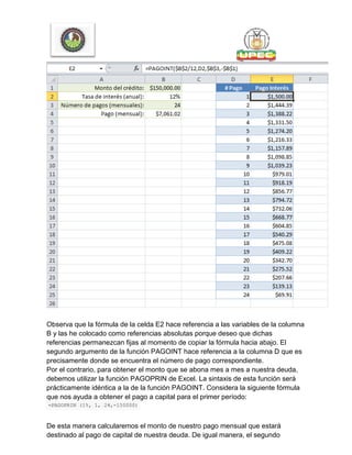 Observa que la fórmula de la celda E2 hace referencia a las variables de la columna
B y las he colocado como referencias absolutas porque deseo que dichas
referencias permanezcan fijas al momento de copiar la fórmula hacia abajo. El
segundo argumento de la función PAGOINT hace referencia a la columna D que es
precisamente donde se encuentra el número de pago correspondiente.
Por el contrario, para obtener el monto que se abona mes a mes a nuestra deuda,
debemos utilizar la función PAGOPRIN de Excel. La sintaxis de esta función será
prácticamente idéntica a la de la función PAGOINT. Considera la siguiente fórmula
que nos ayuda a obtener el pago a capital para el primer período:
=PAGOPRIN (1%, 1, 24,-150000)
De esta manera calcularemos el monto de nuestro pago mensual que estará
destinado al pago de capital de nuestra deuda. De igual manera, el segundo
 