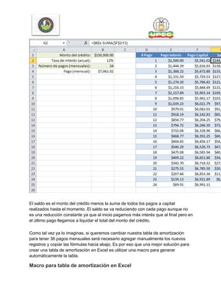 El saldo es el monto del crédito menos la suma de todos los pagos a capital
realizados hasta el momento. El saldo se va reduciendo con cada pago aunque no
es una reducción constante ya que al inicio pagamos más interés que al final pero en
el último pago llegamos a liquidar el total del monto del crédito.
Como tal vez ya lo imaginas, si queremos cambiar nuestra tabla de amortización
para tener 36 pagos mensuales será necesario agregar manualmente los nuevos
registros y copiar las fórmulas hacia abajo. Es por eso que una mejor solución para
crear una tabla de amortización en Excel es utilizar una macro para generar
automáticamente la tabla.
Macro para tabla de amortización en Excel
 