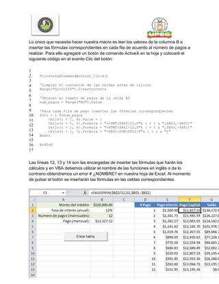 Lo único que necesita hacer nuestra macro es leer los valores de la columna B e
insertar las fórmulas correspondientes en cada fila de acuerdo al número de pagos a
realizar. Para ello agregaré un botón de comando ActiveX en la hoja y colocaré el
siguiente código en el evento Clic del botón:
1
2
3
4
5
6
7
8
9
10
11
12
13
14
15
16
17
PrivateSubCommandButton1_Click()
'Limpiar el contenido de las celdas antes de iniciar
Range("D2:G1200").ClearContents
'Obtener el número de pagos de la celda B3
num_pagos = Range("B3").Value
'Para cada fila de pago insertar las fórmulas correspondientes
Fori = 1 Tonum_pagos
Cells(i + 1, 4).Value = i
Cells(i + 1, 5).Formula = "=IPMT($B$2/12,D"& i + 1 & ",$B$3,-$B$1)"
Cells(i + 1, 6).Formula = "=PPMT($B$2/12,D"& i + 1 & ",$B$3,-$B$1)"
Cells(i + 1, 7).Formula = "=$B$1-SUM($F$2:F"& i + 1 & ")"
Nexti
EndSub
Las líneas 12, 13 y 14 son las encargadas de insertar las fórmulas que harán los
cálculos y en VBA debemos utilizar el nombre de las funciones en inglés o de lo
contrario obtendremos un error # ¿NOMBRE? en nuestra hoja de Excel. Al momento
de pulsar el botón se insertarán las fórmulas en las celdas correspondientes.
 