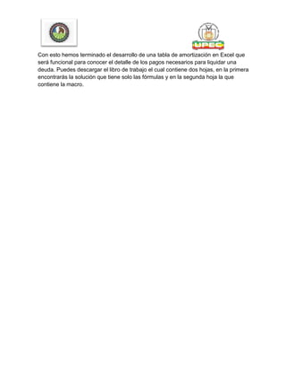 Con esto hemos terminado el desarrollo de una tabla de amortización en Excel que
será funcional para conocer el detalle de los pagos necesarios para liquidar una
deuda. Puedes descargar el libro de trabajo el cual contiene dos hojas, en la primera
encontrarás la solución que tiene solo las fórmulas y en la segunda hoja la que
contiene la macro.
 