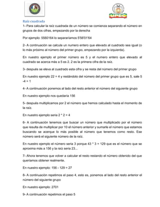 Raíz cuadrada
1- Para calcular la raíz cuadrada de un número se comienza separando el número en
grupos de dos cifras, empezando por la derecha
Por ejemplo: 5560164 lo separaríamos 5'56'01'64
2- A continuación se calcula un numero entero que elevado al cuadrado sea igual (o
lo más próximo al número del primer grupo, empezando por la izquierda).
En nuestro ejemplo el primer número es 5 y el numero entero que elevado al
cuadrado se acerca más a 5 es 2. 2 es la primera cifra de la raíz.
3- después se eleva al cuadrado esta cifra y se resta del número del primer grupo
En nuestro ejemplo 22 = 4 y restándolo del número del primer grupo que es 5, sale 5
-4 = 1
4- A continuación ponemos al lado del resto anterior el número del siguiente grupo
En nuestro ejemplo nos quedaría 156
5- después multiplicamos por 2 el número que hemos calculado hasta el momento de
la raíz.
En nuestro ejemplo seria 2 * 2 = 4
6- A continuación tenemos que buscar un número que multiplicado por el número
que resulta de multiplicar por 10 el número anterior y sumarle el número que estamos
buscando se acerque lo más posible al número que tenemos como resto. Ese
número será el siguiente número de la raíz.
En nuestro ejemplo el número seria 3 porque 43 * 3 = 129 que es el número que se
aproxima más a 156 y la raíz seria 23...
7- Ahora tenemos que volver a calcular el resto restando el número obtenido del que
queríamos obtener realmente.
En nuestro ejemplo: 156 - 129 = 27
8- A continuación repetimos el paso 4, esto es, ponemos al lado del resto anterior el
número del siguiente grupo
En nuestro ejemplo: 2701
9- A continuación repetimos el paso 5
 