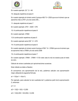 En nuestro ejemplo: 23 * 2 = 46
10- después repetimos el paso 6
En nuestro ejemplo el número seria 5 porque 465 *5 = 2325 que es el número que se
aproxima más a 2701 y la raíz seria 235...
11- después repetimos el paso 7
En nuestro ejemplo: 2701 - 2325 = 376
12- A continuación repetimos el paso 8
En nuestro ejemplo: 37664
13 A continuación repetimos el paso 5
En nuestro ejemplo seria 235 * 2 = 470
14- A continuación repetimos el paso 6
En nuestro ejemplo el número seria 8 porque 4708 * 8 = 37664 que es el número que
se aproxima más a 37664 y la raíz seria 2358
15- A continuación repetimos el paso 7
En nuestro ejemplo: 37664 - 37664 = 0 En este caso la raíz es exacta pues el resto
es cero.
Cálculo de raíces cuadradas por aproximaciones sucesivas
Este método se debe a Newton
Si conocemos una aproximación de la raíz, podemos calcular una aproximación
mejor utilizando la siguiente fórmula:
ai = 1/2(ai-1 + A/ai-1)
Por ejemplo, para calcular la raíz cuadrada de 5, podemos partir de la aproximación
2, entonces:
a1 = 2
a2 = 1/2(2 + 5/2) = 2,250
a3 = 1/2(2,250 + 5/2,250) = 2,236
 
