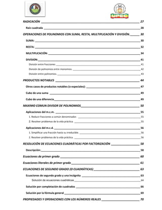 RADICACIÓN ______________________________________________________________ 27
Raíz cuadrada __________________________________________________________________28
OPERACIONES DE POLINOMIOS CON SUMA, RESTA, MULTIPLICACIÓN Y DIVISIÓN.______ 30
SUMA: ________________________________________________________________________30
RESTA: ________________________________________________________________________32
MULTIPLICACIÓN: _______________________________________________________________34
DIVISION:______________________________________________________________________41
División entre fracciones _________________________________________________________________41
División de polinomios entre monomios. ____________________________________________________42
División entre polinomios. ________________________________________________________________43
PRODUCTOS NOTABLES _____________________________________________________ 44
Otros casos de productos notables (o especiales): _____________________________________47
Cubo de una suma ______________________________________________________________49
Cubo de una diferencia___________________________________________________________49
MAXIMO COMUN DIVISOR DE POLINOMIOS_____________________________________ 50
Aplicaciones del m.c.m. __________________________________________________________55
1. Reducir fracciones a común denominador. ________________________________________________55
2. Resolver problemas de la vida práctica. ___________________________________________________55
Aplicaciones del m.c.d. ___________________________________________________________56
1. Simplificar una fracción hasta su irreducible. _______________________________________________56
2. Resolver problemas de la vida práctica. ___________________________________________________56
RESOLUCIÓN DE ECUACIONES CUADRÁTICAS POR FACTORIZACIÓN __________________ 58
Descripción:____________________________________________________________________58
Ecuaciones de primer grado __________________________________________________ 60
Ecuaciones literales de primer grado ___________________________________________ 61
ECUACIONES DE SEGUNDO GRADO (O CUADRÁTICAS) _____________________________ 63
Ecuaciones de segundo grado y una incógnita ________________________________________63
Solución de ecuaciones cuadráticas___________________________________________________64
Solución por completación de cuadrados ____________________________________________66
Solución por la fórmula general ____________________________________________________69
PROPIEDADES Y OPERACIONES CON LOS NÚMEROS REALES ________________________ 70
 