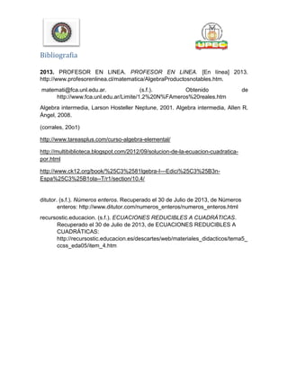Bibliografia
2013. PROFESOR EN LINEA. PROFESOR EN LINEA. [En línea] 2013.
http://www.profesorenlinea.cl/matematica/AlgebraProductosnotables.htm.
matemati@fca.unl.edu.ar. (s.f.). Obtenido de
http://www.fca.unl.edu.ar/Limite/1.2%20N%FAmeros%20reales.htm
Algebra intermedia, Larson Hosteller Neptune, 2001. Algebra intermedia, Allen R.
Ángel, 2008.
(corrales, 20o1)
http://www.tareasplus.com/curso-algebra-elemental/
http://multibiblioteca.blogspot.com/2012/09/solucion-de-la-ecuacion-cuadratica-
por.html
http://www.ck12.org/book/%25C3%2581lgebra-I---Edici%25C3%25B3n-
Espa%25C3%25B1ola--T/r1/section/10.4/
ditutor. (s.f.). Números enteros. Recuperado el 30 de Julio de 2013, de Números
enteros: http://www.ditutor.com/numeros_enteros/numeros_enteros.html
recursostic.educacion. (s.f.). ECUACIONES REDUCIBLES A CUADRÁTICAS.
Recuperado el 30 de Julio de 2013, de ECUACIONES REDUCIBLES A
CUADRÁTICAS:
http://recursostic.educacion.es/descartes/web/materiales_didacticos/tema5_
ccss_eda05/item_4.htm
 