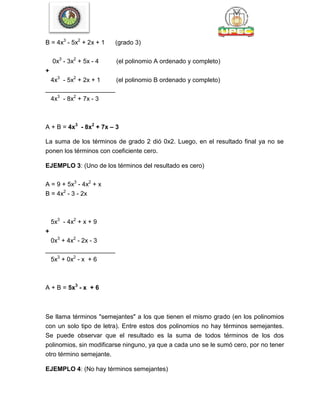 B = 4x3
- 5x2
+ 2x + 1 (grado 3)
0x3
- 3x2
+ 5x - 4 (el polinomio A ordenado y completo)
+
4x3
- 5x2
+ 2x + 1 (el polinomio B ordenado y completo)
____________________
4x3
- 8x2
+ 7x - 3
A + B = 4x3
- 8x2
+ 7x – 3
La suma de los términos de grado 2 dió 0x2. Luego, en el resultado final ya no se
ponen los términos con coeficiente cero.
EJEMPLO 3: (Uno de los términos del resultado es cero)
A = 9 + 5x3
- 4x2
+ x
B = 4x2
- 3 - 2x
5x3
- 4x2
+ x + 9
+
0x3
+ 4x2
- 2x - 3
____________________
5x3
+ 0x2
- x + 6
A + B = 5x3
- x + 6
Se llama términos "semejantes" a los que tienen el mismo grado (en los polinomios
con un solo tipo de letra). Entre estos dos polinomios no hay términos semejantes.
Se puede observar que el resultado es la suma de todos términos de los dos
polinomios, sin modificarse ninguno, ya que a cada uno se le sumó cero, por no tener
otro término semejante.
EJEMPLO 4: (No hay términos semejantes)
 