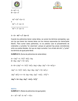 A = 4x3
+ 5
B = -2x + x2
4x3
+ 0x2
+ 0x + 5
+
0x3
+ x2
- 2x + 0
____________________
4x3
+ x2
- 2x + 5
A + B = 4x3
+ x2
- 2x + 5
Cuando los polinomios tienen varias letras, se suman los términos semejantes, que
son los que tienen las mismas letras con los mismos exponentes (la misma"parte
literal"). Para sumar estos polinomios, no es práctico usar el procedimiento de
ordenarlos y sumarlos "en columnas", porque en general hay pocas coincidencias
entre sus partes literales. Así que es mejor sumarlos "uno al lado del otro" y "juntar"
los términos de igual parte literal.
EJEMPLO 5: (Suma de polinomios de varias letras)
A = -3xy2
+ 4 - 7x2
y2
- 6x2
y - 5xy
B = 8xy - 2xy2
+ 10 + 4x3
y
A + B = (-3xy2
+ 4 - 7x2
y2
- 6x2
y - 5xy) + (8xy - 2xy2
+ 10 + 4x3
y) =
-3xy2
+ 4 - 7x2
y2
- 6x2
y - 5xy + 8xy - 2xy2
+ 10 + 4x3
y =
-3xy2
- 6x2
y + 4 + 10 - 5xy + 8xy - 2xy2
+ 4x3
y - 7x2
y2
=
-9xy2
+ 14 + 3xy - 2xy2
+ 4x3
y - 7x2
y2
RESTA:
EJEMPLO 1: (Resta de polinomios de igual grado)
A = - 3x2
+ 9x4
- 8 - 4x3
+ 1/2 x
 