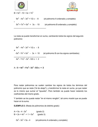 B = 5x4
- 10 + 3x + 7x3
9x4
- 4x3
- 3x2
+ 1/2 x - 8 (el polinomio A ordenado y completo)
-
5x4
+ 7x3
+ 0x2
+ 3x - 10 (el polinomio B ordenado y completo)
______________________________
La resta se puede transformar en suma, cambiando todos los signos del segundo
polinomio:
9x4
- 4x3
- 3x2
+ 1/2 x - 8
+
-5x4
- 7x3
+ 0x2
- 3x + 10 (el polinomio B con los signos cambiados)
______________________________
4x4
- 11x3
- 3x2
- 5/2 x + 2
A - B = 4x4
- 11x3
- 3x2
- 5/2 x + 2
Para restar polinomios se suelen cambiar los signos de todos los términos del
polinomio que se resta ("el de abajo"), y transformar la resta en suma, ya que restar
es lo mismo que sumar el "opuesto". Pero también se puede hacer restando los
coeficientes del mismo grado.
Y también se los puede restar "en el mismo renglón", tal como mostré que se puede
hacer en la suma.
EJEMPLO 2: (Resta de polinomios de distinto grado)
A = 5x - 4 - 3x2
(grado 2)
B = 2x + 4x3
- + 1 + 5x2
(grado 3)
0x3
- 3x2
+ 5x - 4 (el polinomio A ordenado y completo)
 