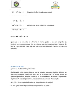 -
4x3
- 5x2
+ 2x + 1 (el polinomio B ordenado y completo)
____________________
0x3
- 3x2
+ 5x - 4
+
-4x3
+ 5x2
- 2x - 1 (el polinomio B con los signos cambiados)
____________________
-4x3
+ 2x2
+ 3x - 5
A - B = -4x3
+ 2x2
+ 3x - 5
Igual que en la suma: En el polinomio de menor grado, se pueden completar los
primeros términos con ceros. Así, se rellenan las columnas que faltan adelante de
uno de los polinomios, para que quede en columnado término a término con el otro
polinomio.
MULTIPLICACIÓN:
¿Cómo se multiplican los polinomios?
Multiplicando todos los términos de uno de ellos por todos los términos del otro. Se
aplica la Propiedad distributiva entre en la multiplicación y la suma. Antes de
aprender polinomios, muchas veces ya se ha aprendido a multiplicar "expresiones
algebraicas", que son polinomios. Incluso en las ecuaciones. Por ejemplo:
(x + 5).(x - 3) es una multiplicación de dos polinomios de grado 1
2x.(x + 1) es una multiplicación de dos polinomios de grado 1
 