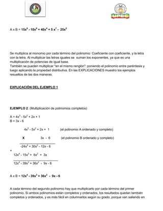 A x B = 15x6
- 10x8
+ 40x4
+ 5 x7
- 25x5
Se multiplica al monomio por cada término del polinomio: Coeficiente con coeficiente, y la letra
con la letra. Al multiplicar las letras iguales se suman los exponentes, ya que es una
multiplicación de potencias de igual base.
También se pueden multiplicar "en el mismo renglón": poniendo el polinomio entre paréntesis y
luego aplicando la propiedad distributiva. En las EXPLICACIONES muestro los ejemplos
resueltos de las dos maneras.
EXPLICACIÓN DEL EJEMPLO 1
EJEMPLO 2: (Multiplicación de polinomios completos)
A = 4x3
- 5x2
+ 2x + 1
B = 3x - 6
4x3
- 5x2
+ 2x + 1 (el polinomio A ordenado y completo)
X 3x - 6 (el polinomio B ordenado y completo)
____________________
-24x3
+ 30x2
- 12x - 6
+
12x4
- 15x3
+ 6x2
+ 3x
_________________________
12x4
- 39x3
+ 36x2
- 9x - 6
A x B = 12x4
- 39x3
+ 36x2
- 9x - 6
A cada término del segundo polinomio hay que multiplicarlo por cada término del primer
polinomio. Si ambos polinomios están completos y ordenados, los resultados quedan también
completos y ordenados, y es más fácil en columnarlos según su grado, porque van saliendo en
 