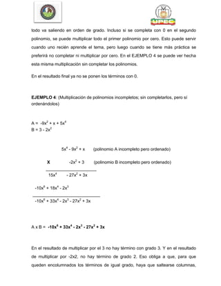 todo va saliendo en orden de grado. Incluso si se completa con 0 en el segundo
polinomio, se puede multiplicar todo el primer polinomio por cero. Esto puede servir
cuando uno recién aprende el tema, pero luego cuando se tiene más práctica se
preferirá no completar ni multiplicar por cero. En el EJEMPLO 4 se puede ver hecha
esta misma multiplicación sin completar los polinomios.
En el resultado final ya no se ponen los términos con 0.
EJEMPLO 4: (Multiplicación de polinomios incompletos; sin completarlos, pero sí
ordenándolos)
A = -9x2
+ x + 5x4
B = 3 - 2x2
5x4
- 9x2
+ x (polinomio A incompleto pero ordenado)
X -2x2
+ 3 (polinomio B incompleto pero ordenado)
_____________________
15x4
- 27x2
+ 3x
-10x6
+ 18x4
- 2x3
____________________________
-10x6
+ 33x4
- 2x3
- 27x2
+ 3x
A x B = -10x6
+ 33x4
- 2x3
- 27x2
+ 3x
En el resultado de multiplicar por el 3 no hay término con grado 3. Y en el resultado
de multiplicar por -2x2, no hay término de grado 2. Eso obliga a que, para que
queden encolumnados los términos de igual grado, haya que saltearse columnas,
 