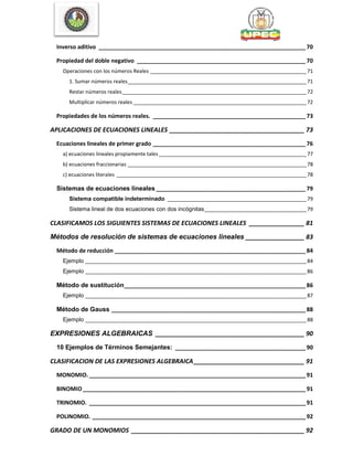 Inverso aditivo _________________________________________________________________70
Propiedad del doble negativo _____________________________________________________70
Operaciones con los números Reales _______________________________________________________71
1. Sumar números reales_______________________________________________________________71
Restar números reales_________________________________________________________________72
Multiplicar números reales _____________________________________________________________72
Propiedades de los números reales. ________________________________________________73
APLICACIONES DE ECUACIONES LINEALES _______________________________________ 73
Ecuaciones lineales de primer grado ________________________________________________76
a) ecuaciones lineales propiamente tales ____________________________________________________77
b) ecuaciones fraccionarias _______________________________________________________________78
c) ecuaciones literales ___________________________________________________________________78
Sistemas de ecuaciones lineales _______________________________________________79
Sistema compatible indeterminado _________________________________________________79
Sistema lineal de dos ecuaciones con dos incógnitas____________________________________79
CLASIFICAMOS LOS SIGUIENTES SISTEMAS DE ECUACIONES LINEALES ________________ 81
Métodos de resolución de sistemas de ecuaciones lineales _________________ 83
Método de reducción ____________________________________________________________84
Ejemplo ______________________________________________________________________________84
Ejemplo ______________________________________________________________________________86
Método de sustitución_________________________________________________________86
Ejemplo ______________________________________________________________________________87
Método de Gauss _____________________________________________________________88
Ejemplo ______________________________________________________________________________88
EXPRESIONES ALGEBRAICAS ___________________________________________ 90
10 Ejemplos de Términos Semejantes: _________________________________________90
CLASIFICACION DE LAS EXPRESIONES ALGEBRAICA________________________________ 91
MONOMIO. ____________________________________________________________________91
BINOMIO______________________________________________________________________91
TRINOMIO. ____________________________________________________________________91
POLINOMIO. ___________________________________________________________________92
GRADO DE UN MONOMIOS __________________________________________________ 92
 