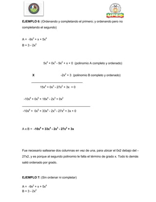EJEMPLO 6: (Ordenando y completando el primero; y ordenando pero no
completando el segundo)
A = -9x2
+ x + 5x4
B = 3 - 2x2
5x4
+ 0x3
- 9x2
+ x + 0 (polinomio A completo y ordenado)
X -2x2
+ 3 (polinomio B completo y ordenado)
______________________________
15x4
+ 0x3
- 27x2
+ 3x + 0
-10x6
+ 0x5
+ 18x4
- 2x3
+ 0x2
________________________________________
-10x6
+ 0x5
+ 33x4
- 2x3
- 27x2
+ 3x + 0
A x B = -10x6
+ 33x4
- 2x3
- 27x2
+ 3x
Fue necesario saltearse dos columnas en vez de una, para ubicar el 0x2 debajo del -
27x2, y es porque al segundo polinomio le falta el término de grado x. Todo lo demás
salió ordenado por grado.
EJEMPLO 7: (Sin ordenar ni completar)
A = -9x2
+ x + 5x4
B = 3 - 2x2
 