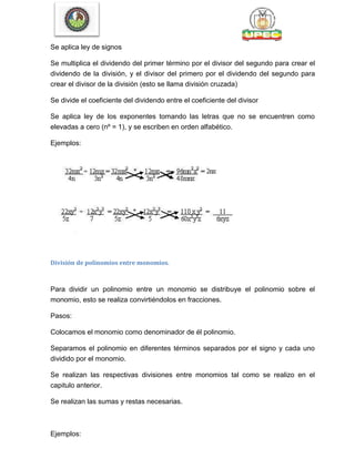 Se aplica ley de signos
Se multiplica el dividendo del primer término por el divisor del segundo para crear el
dividendo de la división, y el divisor del primero por el dividendo del segundo para
crear el divisor de la división (esto se llama división cruzada)
Se divide el coeficiente del dividendo entre el coeficiente del divisor
Se aplica ley de los exponentes tomando las letras que no se encuentren como
elevadas a cero (nº = 1), y se escriben en orden alfabético.
Ejemplos:
División de polinomios entre monomios.
Para dividir un polinomio entre un monomio se distribuye el polinomio sobre el
monomio, esto se realiza convirtiéndolos en fracciones.
Pasos:
Colocamos el monomio como denominador de él polinomio.
Separamos el polinomio en diferentes términos separados por el signo y cada uno
dividido por el monomio.
Se realizan las respectivas divisiones entre monomios tal como se realizo en el
capitulo anterior.
Se realizan las sumas y restas necesarias.
Ejemplos:
 