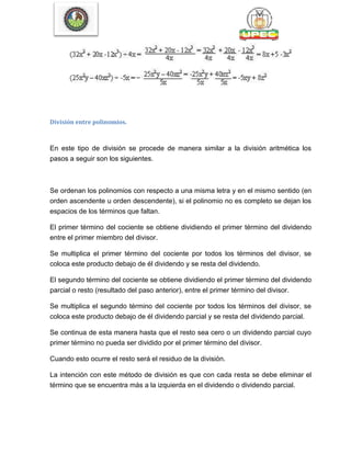 División entre polinomios.
En este tipo de división se procede de manera similar a la división aritmética los
pasos a seguir son los siguientes.
Se ordenan los polinomios con respecto a una misma letra y en el mismo sentido (en
orden ascendente u orden descendente), si el polinomio no es completo se dejan los
espacios de los términos que faltan.
El primer término del cociente se obtiene dividiendo el primer término del dividendo
entre el primer miembro del divisor.
Se multiplica el primer término del cociente por todos los términos del divisor, se
coloca este producto debajo de él dividendo y se resta del dividendo.
El segundo término del cociente se obtiene dividiendo el primer término del dividendo
parcial o resto (resultado del paso anterior), entre el primer término del divisor.
Se multiplica el segundo término del cociente por todos los términos del divisor, se
coloca este producto debajo de él dividendo parcial y se resta del dividendo parcial.
Se continua de esta manera hasta que el resto sea cero o un dividendo parcial cuyo
primer término no pueda ser dividido por el primer término del divisor.
Cuando esto ocurre el resto será el residuo de la división.
La intención con este método de división es que con cada resta se debe eliminar el
término que se encuentra más a la izquierda en el dividendo o dividendo parcial.
 
