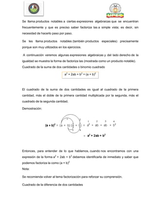 Se llama productos notables a ciertas expresiones algebraicas que se encuentran
frecuentemente y que es preciso saber factoriza las a simple vista; es decir, sin
necesidad de hacerlo paso por paso.
Se les llama productos notables (también productos especiales) precisamente
porque son muy utilizados en los ejercicios.
A continuación veremos algunas expresiones algebraicas y del lado derecho de la
igualdad se muestra la forma de factoriza las (mostrada como un producto notable).
Cuadrado de la suma de dos cantidades o binomio cuadrado
a2
+ 2ab + b2
= (a + b)2
El cuadrado de la suma de dos cantidades es igual al cuadrado de la primera
cantidad, más el doble de la primera cantidad multiplicada por la segunda, más el
cuadrado de la segunda cantidad.
Demostración:
Entonces, para entender de lo que hablamos, cuando nos encontramos con una
expresión de la forma a2
+ 2ab + b2
debemos identificarla de inmediato y saber que
podemos factoriza la como (a + b)2
Nota:
Se recomienda volver al tema factorización para reforzar su comprensión.
Cuadrado de la diferencia de dos cantidades
 