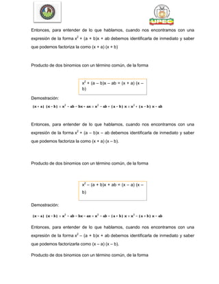 Entonces, para entender de lo que hablamos, cuando nos encontramos con una
expresión de la forma x2
+ (a + b)x + ab debemos identificarla de inmediato y saber
que podemos factoriza la como (x + a) (x + b)
Producto de dos binomios con un término común, de la forma
x2
+ (a – b)x – ab = (x + a) (x –
b)
Demostración:
Entonces, para entender de lo que hablamos, cuando nos encontramos con una
expresión de la forma x2
+ (a – b)x – ab debemos identificarla de inmediato y saber
que podemos factoriza la como (x + a) (x – b).
Producto de dos binomios con un término común, de la forma
x2
– (a + b)x + ab = (x – a) (x –
b)
Demostración:
Entonces, para entender de lo que hablamos, cuando nos encontramos con una
expresión de la forma x2
– (a + b)x + ab debemos identificarla de inmediato y saber
que podemos factorizarla como (x – a) (x – b).
Producto de dos binomios con un término común, de la forma
 