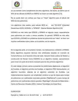 se usa también como complemento de otros algoritmos. De hecho, se estima que el
90% de los cálculos de MCD's en MAPLE se hacen con este algoritmo [13].
No se puede decir con certeza que haya un "mejor'' algoritmo para el cálculo del
MCD de dos polinomios.
Los algoritmos más usados, para calcular MCD en son "EZ-GCD'' (Extended
Zassenhaus GCD), GCDHEU y "SPMOD'' (Sparse Modular Algorithm) [16]
GCDHEU es más veloz que EZGCD y SPMOD en algunos casos, especialmente
para polinomios con cuatro o menos variables. En general, SPMOD es más veloz
que EZGCD y GCDHEU en problemas donde los polinomios son "ralos'', es decir con
muchos coeficientes nulos y éstos, en la práctica, son la mayoría.
En la segunda parte, en el próximo número, nos dedicaremos a EZGCD y SPMOD.
Estos algoritmos requieren técnicas más sofisticadas basadas en inversión de
homomorfismos vía el teorema chino del resto, iteración lineal p-ádica de Newton y
construcción de Hensel. Como CGDHEU es un algoritmo modular, aprovechamos
para iniciar con parte de la teoría necesaria para los dos primeros algoritmos.
En este trabajo, primero vamos a presentar los preliminares algebraicos, el algoritmo
de Euclides, el algoritmo primitivo de Euclides, el algoritmo PRS Subresultante y el
algoritmo heurístico, además de el algoritmo extendido de Euclides. Las
implementaciones requieren, por simplicidad, construir un par de clases para manejo
de polinomios con coeficientes racionales grandes ("BigRational'') y para manejo de
polinomios con coeficientes enteros grandes ("BigInteger'').(Escuela de Matemática -
Centro de Recursos Virtuales (CRV). Instituto Tecnológico de Costa Rica)
EJERCICIOS
Ejemplo a) Hallar el m.c.d. de 4a^2+4ab y 2a^4-2a^2b^2
 