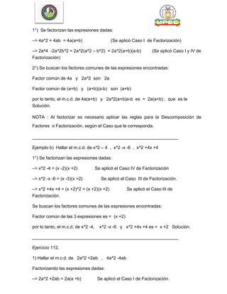 1°) Se factorizan las expresiones dadas:
–> 4a^2 + 4ab = 4a(a+b) (Se aplicó Caso I de Factorización)
–> 2a^4 -2a^2b^2 = 2a^2(a^2 – b^2) = 2a^2(a+b)(a-b) (Se aplicó Caso I y IV de
Factorización)
2°) Se buscan los factores comunes de las expresiones encontradas:
Factor común de 4a y 2a^2 son 2a
Factor común de (a+b) y (a+b)(a-b) son (a+b)
por lo tanto, el m.c.d. de 4a(a+b) y 2a^2(a+b)a-b es = 2a(a+b) , que es la
Solución.
NOTA : Al factorizar es necesario aplicar las reglas para la Descomposición de
Factores o Factorización, según el Caso que le corresponda.
___________________________________________________________
Ejemplo b) Hallar el m.c.d. de x^2 – 4 , x^2 -x -6 , x^2 +4x +4
1°) Se factorizan las expresiones dadas:
–> x^2 -4 = (x -2)(x +2) Se aplicó el Caso IV de Factorización
–> x^2 -x -6 = (x -3)(x +2) Se aplicó el Caso III de Factorización.
–> x^2 +4x +4 = (x +2)^2 = (x +2)(x +2) Se aplicó el Caso III de
Factorización.
Se buscan los factores comunes de las expresiones encontradas:
Factor común de las 3 expresiones es = (x +2)
por lo tanto, el m.c.d. de x^2 -4, x^2 -x -6 y x^2 +4x +4 es = x +2 Solución.
___________________________________________________________
Ejercicio 112.
1) Hallar el m.c.d. de 2a^2 +2ab , 4a^2 -4ab
Factorizando las expresiones dadas:
–> 2a^2 +2ab = 2a(a +b) Se aplicó el Caso I de Factorización.
 