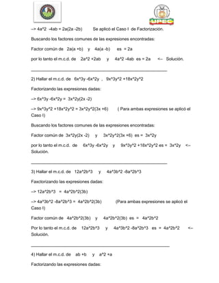 –> 4a^2 -4ab = 2a(2a -2b) Se aplicó el Caso I de Factorización.
Buscando los factores comunes de las expresiones encontradas:
Factor común de 2a(a +b) y 4a(a -b) es = 2a
por lo tanto el m.c.d. de 2a^2 +2ab y 4a^2 -4ab es = 2a <– Solución.
_________________________________________________________
2) Hallar el m.c.d. de 6x^3y -6x^2y , 9x^3y^2 +18x^2y^2
Factorizando las expresiones dadas:
–> 6x^3y -6x^2y = 3x^2y(2x -2)
–> 9x^3y^2 +18x^2y^2 = 3x^2y^2(3x +6) ( Para ambas expresiones se aplicó el
Caso I)
Buscando los factores comunes de las expresiones encontradas:
Factor común de 3x^2y(2x -2) y 3x^2y^2(3x +6) es = 3x^2y
por lo tanto el m.c.d. de 6x^3y -6x^2y y 9x^3y^2 +18x^2y^2 es = 3x^2y <–
Solución.
_________________________________________________________
3) Hallar el m.c.d. de 12a^2b^3 y 4a^3b^2 -8a^2b^3
Faxctorizando las expresiones dadas:
–> 12a^2b^3 = 4a^2b^2(3b)
–> 4a^3b^2 -8a^2b^3 = 4a^2b^2(3b) (Para ambas expresiones se aplicó el
Caso I)
Factor común de 4a^2b^2(3b) y 4a^2b^2(3b) es = 4a^2b^2
Por lo tanto el m.c.d. de 12a^2b^3 y 4a^3b^2 -8a^2b^3 es = 4a^2b^2 <–
Solución.
__________________________________________________________
4) Hallar el m.c.d. de ab +b y a^2 +a
Factorizando las expresiones dadas:
 