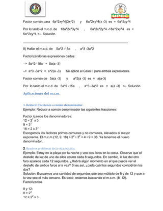 Factor común para 6a^2xy^4(3x^2) y 6a^2xy^4(x -3) es = 6a^2xy^4
Por lo tanto el m.c.d. de 18a^2x^3y^4 , 6a^2x^2y^4 -18a^2xy^4 es =
6a^2xy^4 <– Solución.
___________________________________________________________
8) Hallar el m.c.d. de 5a^2 -15a , a^3 -3a^2
Factorizando las expresiones dadas:
–> 5a^2 -15a = 5a(a -3)
–> a^3 -3a^2 = a^2(a -3) Se aplicó el Caso I, para ambas expresiones.
Factor común de 5a(a -3) y a^2(a -3) es = a(a-3)
Por lo tanto el m.c.d. de 5a^2 -15a , a^3 -3a^2 es = a(a -3) <– Solución.
Aplicaciones del m.c.m.
1. Reducir fracciones a común denominador.
Ejemplo: Reducir a común denominador las siguientes fracciones:
Factor izamos los denominadores:
12 = 22
x 3
9 = 32
18 = 2 x 32
Escogemos los factores primos comunes y no comunes, elevados al mayor
exponente. El m.c.m (12, 9, 18) = 22
• 32
= 4 • 9 = 36. Ya tenemos el nuevo
denominador.
2. Resolver problemas de la vida práctica.
Ejemplo: Estoy en la playa por la noche y veo dos faros en la costa. Observo que el
destello de luz de uno de ellos ocurre cada 8 segundos. En cambio, la luz del otro
faro aparece cada 12 segundos. ¿Habrá algún momento en el que pueda ver el
destello de ambos faros a la vez? Si es así, ¿cada cuántos segundos coincidirán los
dos?
Solución: Buscamos una cantidad de segundos que sea múltiplo de 8 y de 12 y que a
la vez sea el más cercano. Es decir, estamos buscando el m.c.m. (8, 12).
Factorizamos
8 y 12:
8 = 23
12 = 22
x 3
 