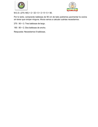M.C.D. (270,180) = 2 • 32 • 5 = 2 • 9 • 5 = 90.
Por lo tanto, comprando baldosas de 90 cm de lado podremos pavimentar la cocina
sin tener que romper ninguna. Ahora vamos a calcular cuántas necesitamos:
270 : 90 = 3. Tres baldosas de largo.
180 : 90 = 2. Dos baldosas de ancho.
Respuesta: Necesitamos 6 baldosas.
 