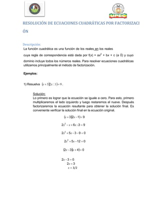 RESOLUCIÓN DE ECUACIONES CUADRÁTICAS POR FACTORIZACI
ÓN
Descripción:
La función cuadrática es una función de los reales en los reales
cuya regla de correspondencia está dada por f(x) = ax
2
+ bx + c (a0) y cuyo
dominio incluye todos los números reales. Para resolver ecuaciones cuadráticas
utilizamos principalmente el método de factorización.
Ejemplos:
1) Resuelva x  32x 1 9 .
Solución:
Lo primero es lograr que la ecuación se iguale a cero. Para esto, primero
multiplicaremos el lado izquierdo y luego restaremos el nueve. Después
factorizaremos la ecuación resultante para obtener la solución final. Es
conveniente verificar la solución final en la ecuación original.
x  32x 1 9
2x
2
 x  6x 3  9
2x
2
 5x 3 9  0
2x
2
 5x 12  0
2x 3x  4 0
2x 3  0
2x  3
x  3/2
 