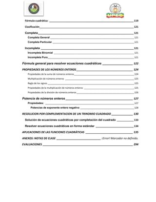Fórmula cuadrática: ____________________________________________________________119
Clasificación___________________________________________________________________121
Completa____________________________________________________________________121
Completa General ___________________________________________________________________121
Completa Particular _________________________________________________________________121
Incompleta __________________________________________________________________121
Incompleta Binomial ________________________________________________________________121
Incompleta Pura_____________________________________________________________________121
Fórmula general para resolver ecuaciones cuadráticas ____________________ 122
PROPIEDADES DE LOS NÚMEROS ENTEROS_____________________________________ 124
Propiedades de la suma de números enteros________________________________________________124
Multiplicación de números enteros _______________________________________________________125
Regla de los signos _____________________________________________________________________125
Propiedades de la multiplicación de números enteros ________________________________________125
Propiedades de la división de números enteros______________________________________________126
Potencia de números enteros ____________________________________________ 127
Propiedades: _______________________________________________________________________127
Potencias de exponente entero negativo ___________________________________________128
RESOLUCION POR COMPLEMENTACION DE UN TRINOMIO CUADRADO ______________ 130
Solución de ecuaciones cuadráticas por completación del cuadrado ____________133
Resolver ecuaciones cuadráticas en forma estándar ___________________________134
APLICACIONES DE LAS FUNCIONES CUADRÁTICAS _______________________________ 135
ANEXOS: NOTAS DE CLASE _____________________________ ¡Error! Marcador no definido.
EVALUACIONES ___________________________________________________________ 294
 