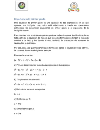 Ecuaciones de primer grado
Una ecuación de primer grado es una igualdad de dos expresiones en las que
aparece una incógnita cuyo valor está relacionado a través de operaciones
aritméticas. Se denominan ecuaciones de primer grado si el exponente de la
incógnita es uno.
Para resolver una ecuación de primer grado se deben traspasar los términos de un
lado a otro de la ecuación, de manera que todos los términos que tengan la incógnita
queden a un lado y los demás al otro, teniendo la precaución de mantener la
igualdad de la expresión.
Por eso, cada vez que trasponemos un término se aplica el opuesto (inverso aditivo),
tal como se ilustra en el siguiente ejemplo:
Resolver la ecuación:
(x + 3)2
– (x - 1)2
= 3x – (x – 4)
a) Primero desarrollamos todas las operaciones de la expresión
x2
+ 6x + 9 – (x2
– 2x + 1) = 3x – x + 4
x2
+ 6x + 9 – x2
+ 2x – 1 = 3x – x + 4
b) Trasponemos los términos:
x2
+ 6x – x2
+ 2x –3x + x = 4 – 9 + 1;
c) Reducimos términos semejantes:
6x = -4 ;
d) Dividimos por 6:
x = -4/6
e) Simplificamos por 2:
x = -2/3
 