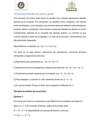 Ecuaciones literales de primer grado
Una ecuación de primer grado literal es aquella que contiene expresiones literales
además de la incógnita. Por convención, se identifica como incógnitas a las últimas
letras del alfabeto y como literales a las primeras letras del alfabeto (estos literales se
suponen valores constantes). Para resolver ecuaciones literales se efectúa el mismo
procedimiento aplicado en la ecuación del ejemplo anterior. La variante es que
cuando tengamos todas las incógnitas a un lado de la ecuación, factorizaremos por
ella para poder despejarla.
Desarrollemos un ejemplo: ax – b(x – 1) = 3(x + a)
Tal como en el caso anterior, efectuamos las operaciones, reducimos términos
semejantes y trasponemos términos:
a) Resolvemos las operaciones ax – bx + b = 3x + 3a
b) Reducimos términos semejantes y trasponemos términos: ax – bx – 3x = 3a – b
c) Factorizamos al lado izquierdo por la incógnita: x(a – b – 3) = 3a – b
d) Para despejar x y calcular su valor, debemos dividir por (a – b – 3):
(¿Por qué se divide? Porque el factor de la incógnita es diferente de 1)
Ejemplos de planteo de ecuaciones:
Ejemplo 1:
Encuentra dos números consecutivos cuya diferencia de cuadrados sea igual a 9.
Sean x y x + 1 los números. Entonces, según el enunciado dado:
(x + 1)2
– x2
= 9; desarrollando el cuadrado de binomio, tenemos:
x2
+ 2x + 1 – x2
= 9
 