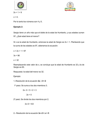 2x + 1 = 9
x = 4;
Por lo tanto los números son 4 y 5.
Ejemplo 2:
Sergio tiene un año más que el doble de la edad de Humberto, y sus edades suman
97. ¿Qué edad tiene el menor?
Si x es la edad de Humberto, entonces la edad de Sergio es 2x + 1. Planteando que
la suma de las edades es 97, obtenemos la ecuación:
x + 2x + 1 = 97
3x = 96
x = 32
Reemplazando este valor de x, se concluye que la edad de Humberto es 32 y la de
Sergio es 65.
Respuesta: la edad del menor es 32.
Ejemplo:
1.-Resolución de la ecuación 2x - 3 = 2
1º paso: Se suma a los dos miembros 3.
2x -3 + 3 = 2 + 3
2x = 5
2º pasó. Se divide los dos miembros por 2.
2x /2 = 5/2
2.- Resolución de la ecuación 3x -2 = x + 5
 