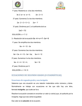 1º paso: Restamos x a los dos miembros.
3x -2 -x = x - x + 5; 2x - 2 = 5
2º pasó. Sumamos 2 a los dos miembros.
2x - 2 + 2 = 5 + 2; 2x = 7
3º pasó. Dividimos por 2, el coeficiente de la x
2x/2 = 7/2
SOLUCIÓN: x = 7 / 2
3.- Resolución de la ecuación 5x - 4 + x = 7 - 3x + 5
1º paso: Se simplifica los dos miembros.
6x - 4 = 12 - 3x
2º paso: Sumamos 3x a los dos miembros.
6x + 3x - 4 = 12 - 3x + 3x; 9x -4 = 12
3º paso. Sumamos 4 a los dos miembros.
9x - 4 + 4 = 12 + 4; 9x = 16
4º paso: Dividimos por 9
SOLUCIÓN: x = 16 / 9
ECUACIONES DE SEGUNDO GRADO (O CUADRÁTICAS)
Ecuaciones de segundo grado y una incógnita
Sabemos que una ecuación es una relación matemática entre números y letras.
Normalmente se trabaja con ecuaciones en las que sólo hay una letra,
llamada incógnita, que suele ser la x.
Resolver la ecuación consiste en encontrar un valor (o varios) que, al sustituirlo por la
incógnita, haga que sea cierta la igualdad.
Ese valor es la solución de la ecuación.
 