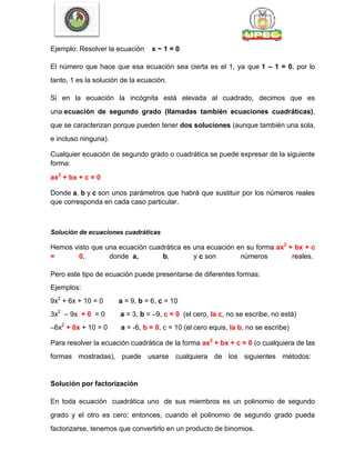 Ejemplo: Resolver la ecuación x − 1 = 0
El número que hace que esa ecuación sea cierta es el 1, ya que 1 – 1 = 0, por lo
tanto, 1 es la solución de la ecuación.
Si en la ecuación la incógnita está elevada al cuadrado, decimos que es
una ecuación de segundo grado (llamadas también ecuaciones cuadráticas),
que se caracterizan porque pueden tener dos soluciones (aunque también una sola,
e incluso ninguna).
Cualquier ecuación de segundo grado o cuadrática se puede expresar de la siguiente
forma:
ax2
+ bx + c = 0
Donde a, b y c son unos parámetros que habrá que sustituir por los números reales
que corresponda en cada caso particular.
Solución de ecuaciones cuadráticas
Hemos visto que una ecuación cuadrática es una ecuación en su forma ax2
+ bx + c
= 0, donde a, b, y c son números reales.
Pero este tipo de ecuación puede presentarse de diferentes formas:
Ejemplos:
9x2
+ 6x + 10 = 0 a = 9, b = 6, c = 10
3x2
– 9x + 0 = 0 a = 3, b = –9, c = 0 (el cero, la c, no se escribe, no está)
–6x2
+ 0x + 10 = 0 a = -6, b = 0, c = 10 (el cero equis, la b, no se escribe)
Para resolver la ecuación cuadrática de la forma ax2
+ bx + c = 0 (o cualquiera de las
formas mostradas), puede usarse cualquiera de los siguientes métodos:
Solución por factorización
En toda ecuación cuadrática uno de sus miembros es un polinomio de segundo
grado y el otro es cero; entonces, cuando el polinomio de segundo grado pueda
factorizarse, tenemos que convertirlo en un producto de binomios.
 