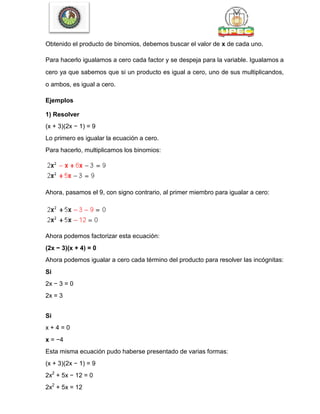 Obtenido el producto de binomios, debemos buscar el valor de x de cada uno.
Para hacerlo igualamos a cero cada factor y se despeja para la variable. Igualamos a
cero ya que sabemos que si un producto es igual a cero, uno de sus multiplicandos,
o ambos, es igual a cero.
Ejemplos
1) Resolver
(x + 3)(2x − 1) = 9
Lo primero es igualar la ecuación a cero.
Para hacerlo, multiplicamos los binomios:
Ahora, pasamos el 9, con signo contrario, al primer miembro para igualar a cero:
Ahora podemos factorizar esta ecuación:
(2x − 3)(x + 4) = 0
Ahora podemos igualar a cero cada término del producto para resolver las incógnitas:
Si
2x − 3 = 0
2x = 3
Si
x + 4 = 0
x = −4
Esta misma ecuación pudo haberse presentado de varias formas:
(x + 3)(2x − 1) = 9
2x2
+ 5x − 12 = 0
2x2
+ 5x = 12
 