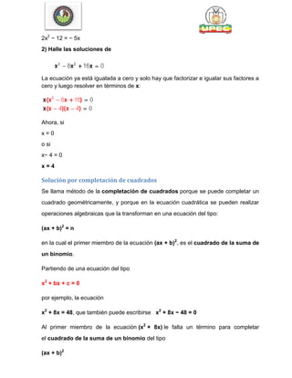 2x2
− 12 = − 5x
2) Halle las soluciones de
La ecuación ya está igualada a cero y solo hay que factorizar e igualar sus factores a
cero y luego resolver en términos de x:
Ahora, si
x = 0
o si
x− 4 = 0
x = 4
Solución por completación de cuadrados
Se llama método de la completación de cuadrados porque se puede completar un
cuadrado geométricamente, y porque en la ecuación cuadrática se pueden realizar
operaciones algebraicas que la transforman en una ecuación del tipo:
(ax + b)2
= n
en la cual el primer miembro de la ecuación (ax + b)2
, es el cuadrado de la suma de
un binomio.
Partiendo de una ecuación del tipo
x2
+ bx + c = 0
por ejemplo, la ecuación
x2
+ 8x = 48, que también puede escribirse x2
+ 8x − 48 = 0
Al primer miembro de la ecuación (x2
+ 8x) le falta un término para completar
el cuadrado de la suma de un binomio del tipo
(ax + b)2
 