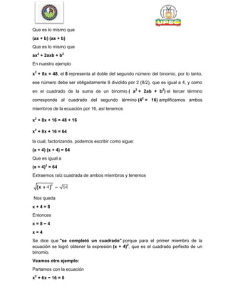 Que es lo mismo que
(ax + b) (ax + b)
Que es lo mismo que
ax2
+ 2axb + b2
En nuestro ejemplo
x2
+ 8x = 48, el 8 representa al doble del segundo número del binomio, por lo tanto,
ese número debe ser obligadamente 8 dividido por 2 (8/2), que es igual a 4, y como
en el cuadrado de la suma de un binomio ( a2
+ 2ab + b2
) el tercer término
corresponde al cuadrado del segundo término (42
= 16) amplificamos ambos
miembros de la ecuación por 16, así tenemos
x2
+ 8x + 16 = 48 + 16
x2
+ 8x + 16 = 64
la cual, factorizando, podemos escribir como sigue:
(x + 4) (x + 4) = 64
Que es igual a
(x + 4)2
= 64
Extraemos raíz cuadrada de ambos miembros y tenemos
Nos queda
x + 4 = 8
Entonces
x = 8 − 4
x = 4
Se dice que "se completó un cuadrado" porque para el primer miembro de la
ecuación se logró obtener la expresión (x + 4)2
, que es el cuadrado perfecto de un
binomio.
Veamos otro ejemplo:
Partamos con la ecuación
x2
+ 6x − 16 = 0
 