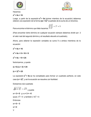 Hacemos
x2
+ 6x = 16
Luego, a partir de la expresión x2
+ 6x (primer miembro de la ecuación) debemos
obtener una expresión de la forma (ax + b)2
(cuadrado de la suma de un binomio).
Para encontrar el término que falta hacemos
(Para encontrar dicho término en cualquier ecuación siempre debemos dividir por 2
el valor real del segundo término y el resultado elevarlo al cuadrado).
Ahora, para obtener la expresión completa se suma 9 a ambos miembros de la
ecuación:
x2
+ 6x = 16
x2
+ 6x + 9 = 16 + 9
x2
+ 6x + 9 = 25
factorizamos, y queda
(x +3) (x + 3) = 25
(x + 3)2
= 25
La expresión x2
+ 6x se ha completado para formar un cuadrado perfecto, en este
caso (x + 3)2
, y así la ecuación se resuelve con facilidad:
Extraemos raíz cuadrada
y queda
x + 3 = 5 y x + 3 = −5
(pues 52
= 5 y también (−5)2
= 5
Entonces
x = 5 − 3
x = 2
Y
 