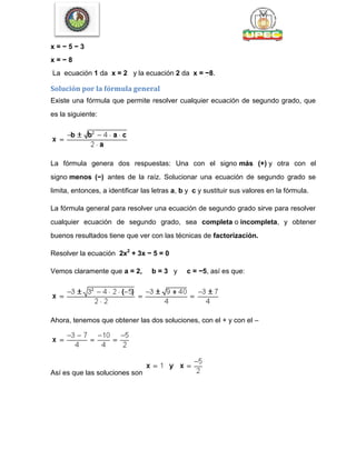 x = − 5 − 3
x = − 8
La ecuación 1 da x = 2 y la ecuación 2 da x = −8.
Solución por la fórmula general
Existe una fórmula que permite resolver cualquier ecuación de segundo grado, que
es la siguiente:
La fórmula genera dos respuestas: Una con el signo más (+) y otra con el
signo menos (−) antes de la raíz. Solucionar una ecuación de segundo grado se
limita, entonces, a identificar las letras a, b y c y sustituir sus valores en la fórmula.
La fórmula general para resolver una ecuación de segundo grado sirve para resolver
cualquier ecuación de segundo grado, sea completa o incompleta, y obtener
buenos resultados tiene que ver con las técnicas de factorización.
Resolver la ecuación 2x2
+ 3x − 5 = 0
Vemos claramente que a = 2, b = 3 y c = −5, así es que:
Ahora, tenemos que obtener las dos soluciones, con el + y con el –
Así es que las soluciones son
 