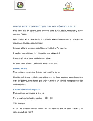 PROPIEDADES Y OPERACIONES CON LOS NÚMEROS REALES
Para tener éxito en algebra, debe entender como sumar, restar, multiplicar y dividir
números Reales.
Dos números, en la recta numérica, que están a la misma distancia del cero pero en
direcciones opuestas se denominan:
Inversos aditivos, opuestos o simétricos uno del otro. Por ejemplo.
3 es el inverso aditivo de -3, y -3 es el inverso aditivo de 3
El numero 0 (cero) es su propio inverso aditivo.
La suma de un número y su inverso aditivo es 0 (cero).
Inverso aditivo
Para cualquier número real de a, su inverso aditivo es –a.
Considere el número -4. Su inverso aditivo es -(-4). Como sabemos que este número
debe ser positivo, esto implica que -(-4) = 4. Éste es un ejemplo de la propiedad del
doble negativo.
Propiedad del doble negativo
Para cualquier número real a, -(-a) = a
Por la propiedad del doble negativo, -(-6.9) = 6.9
Valor absoluto
El valor de cualquier número distinto del cero siempre será un nuero positivo, y el
valor absoluto de 0 es 0.
 