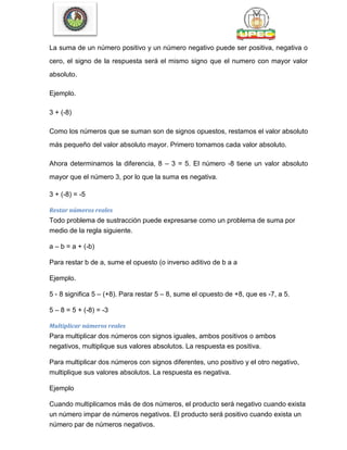 La suma de un número positivo y un número negativo puede ser positiva, negativa o
cero, el signo de la respuesta será el mismo signo que el numero con mayor valor
absoluto.
Ejemplo.
3 + (-8)
Como los números que se suman son de signos opuestos, restamos el valor absoluto
más pequeño del valor absoluto mayor. Primero tomamos cada valor absoluto.
Ahora determinamos la diferencia, 8 – 3 = 5. El número -8 tiene un valor absoluto
mayor que el número 3, por lo que la suma es negativa.
3 + (-8) = -5
Restar números reales
Todo problema de sustracción puede expresarse como un problema de suma por
medio de la regla siguiente.
a – b = a + (-b)
Para restar b de a, sume el opuesto (o inverso aditivo de b a a
Ejemplo.
5 - 8 significa 5 – (+8). Para restar 5 – 8, sume el opuesto de +8, que es -7, a 5.
5 – 8 = 5 + (-8) = -3
Multiplicar números reales
Para multiplicar dos números con signos iguales, ambos positivos o ambos
negativos, multiplique sus valores absolutos. La respuesta es positiva.
Para multiplicar dos números con signos diferentes, uno positivo y el otro negativo,
multiplique sus valores absolutos. La respuesta es negativa.
Ejemplo
Cuando multiplicamos más de dos números, el producto será negativo cuando exista
un número impar de números negativos. El producto será positivo cuando exista un
número par de números negativos.
 